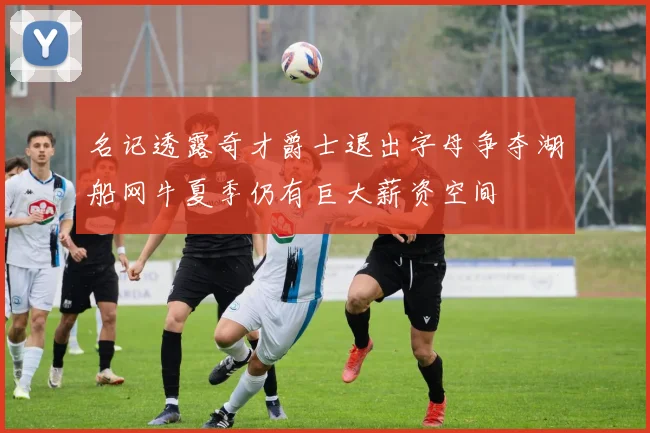 名记透露奇才爵士退出字母争夺湖船网牛夏季仍有巨大薪资空间