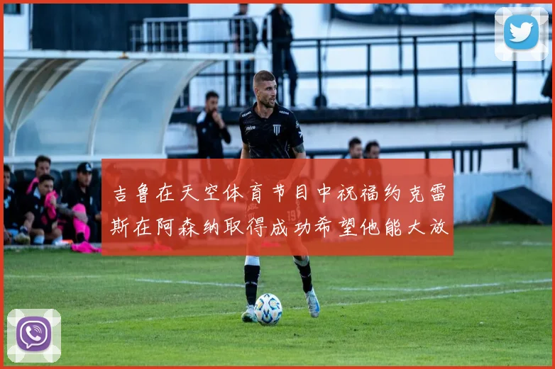 吉鲁在天空体育节目中祝福约克雷斯在阿森纳取得成功希望他能大放异彩