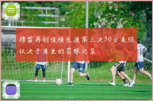 穆雷再创佳绩生涯第三次50分表现仅次于库里的罚球记录