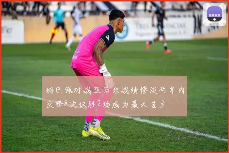 姆巴佩对战亚马尔战绩惨淡两年内交锋8次仅胜2场成为最大苦主