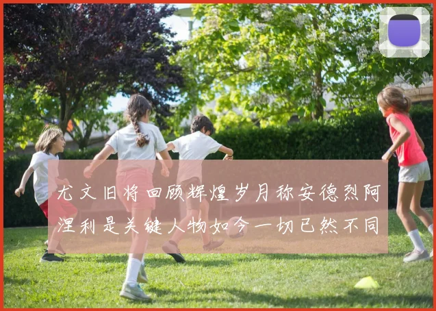 尤文旧将回顾辉煌岁月称安德烈阿涅利是关键人物如今一切已然不同