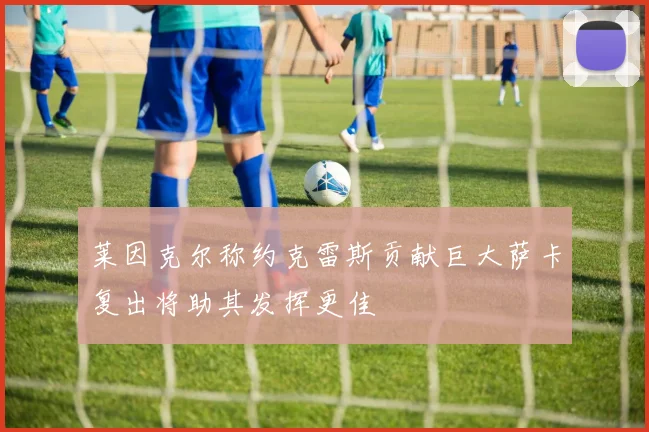 莱因克尔称约克雷斯贡献巨大萨卡复出将助其发挥更佳