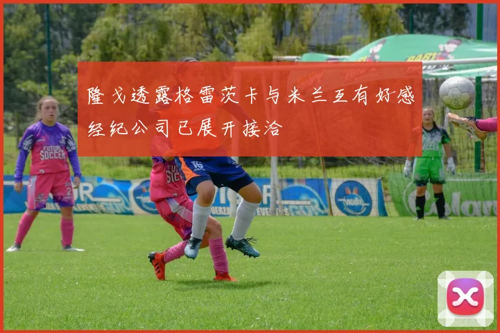 隆戈透露格雷茨卡与米兰互有好感经纪公司已展开接洽