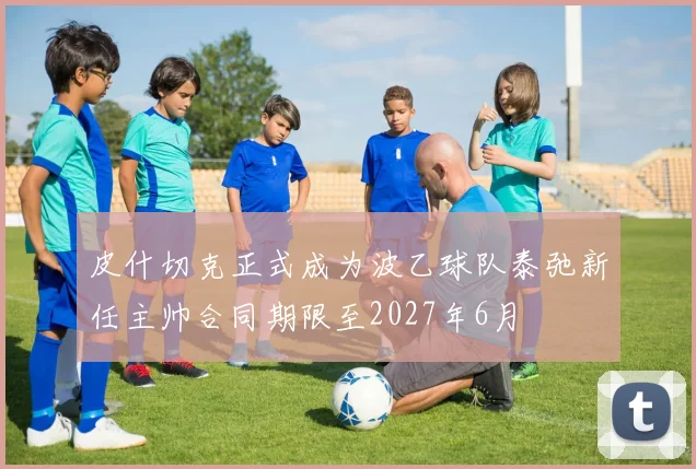 皮什切克正式成为波乙球队泰弛新任主帅合同期限至2027年6月