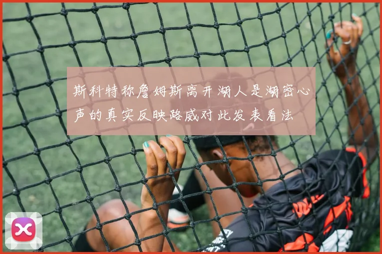 斯科特称詹姆斯离开湖人是湖密心声的真实反映路威对此发表看法
