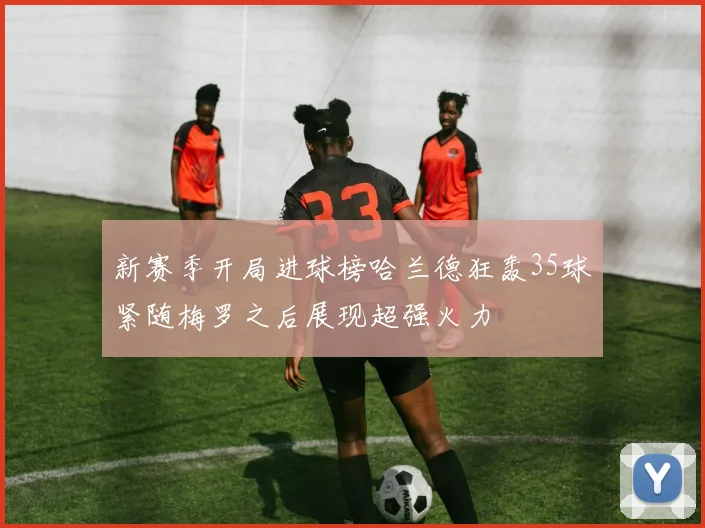 新赛季开局进球榜哈兰德狂轰35球紧随梅罗之后展现超强火力