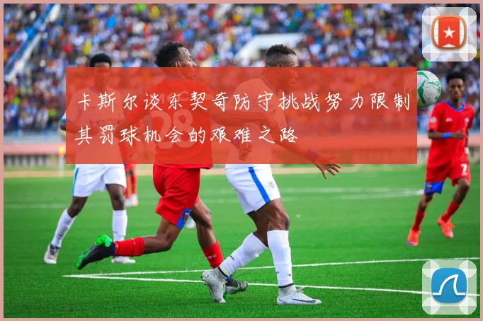 卡斯尔谈东契奇防守挑战努力限制其罚球机会的艰难之路