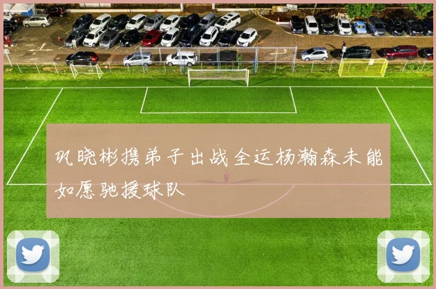 巩晓彬携弟子出战全运杨瀚森未能如愿驰援球队