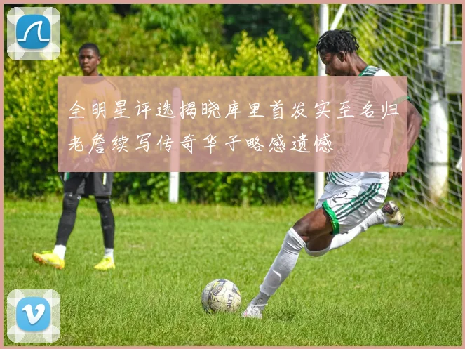 全明星评选揭晓库里首发实至名归老詹续写传奇华子略感遗憾