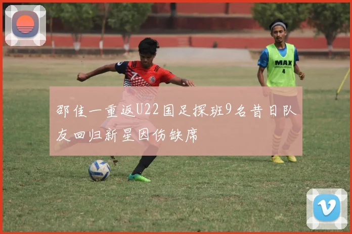 邵佳一重返U22国足探班9名昔日队友回归新星因伤缺席