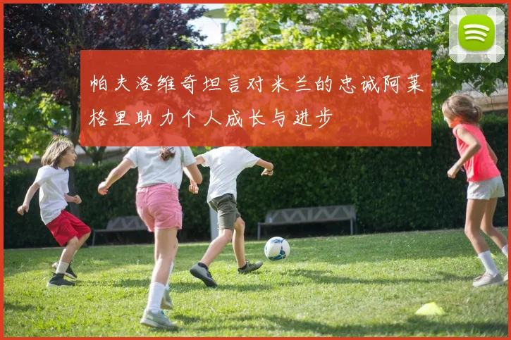 帕夫洛维奇坦言对米兰的忠诚阿莱格里助力个人成长与进步