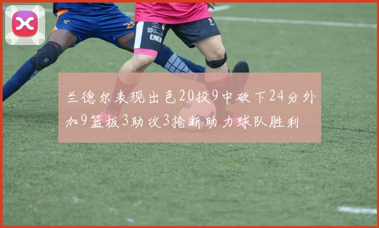兰德尔表现出色20投9中砍下24分外加9篮板3助攻3抢断助力球队胜利