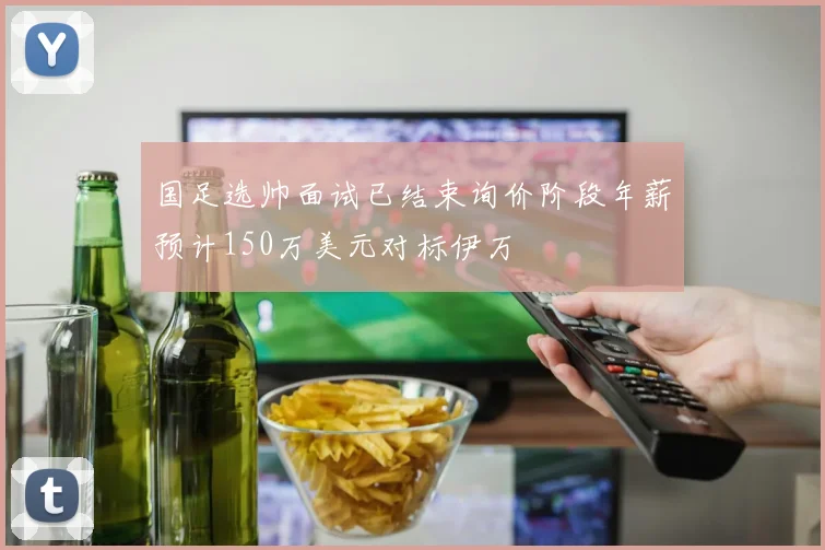 国足选帅面试已结束询价阶段年薪预计150万美元对标伊万