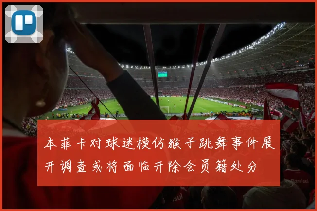 本菲卡对球迷模仿猴子跳舞事件展开调查或将面临开除会员籍处分
