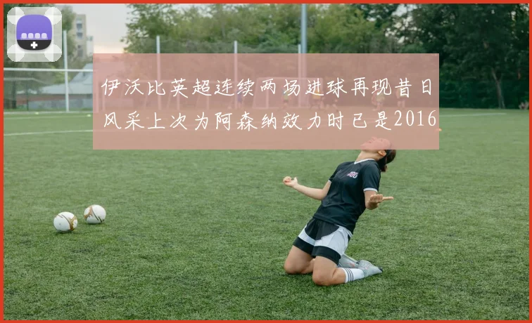 伊沃比英超连续两场进球再现昔日风采上次为阿森纳效力时已是2016年