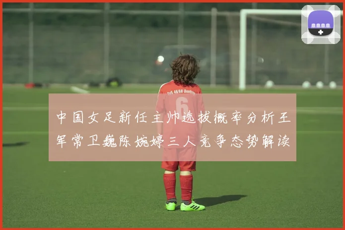 中国女足新任主帅选拔概率分析王军常卫巍陈婉婷三人竞争态势解读