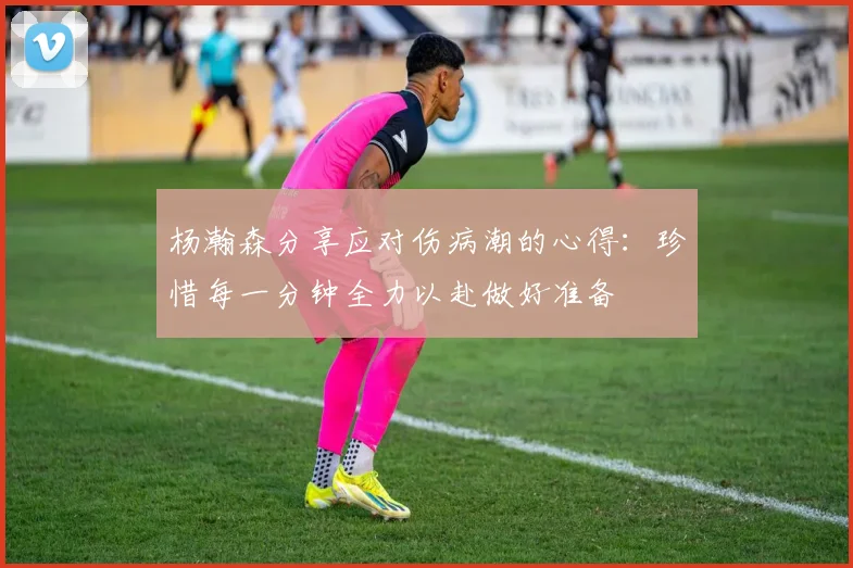 杨瀚森分享应对伤病潮的心得：珍惜每一分钟全力以赴做好准备