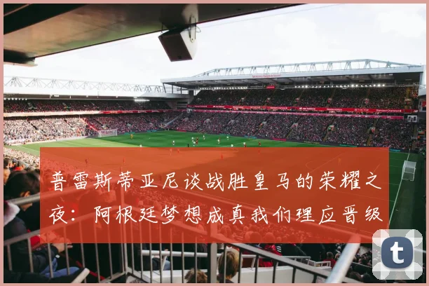 普雷斯蒂亚尼谈战胜皇马的荣耀之夜：阿根廷梦想成真我们理应晋级