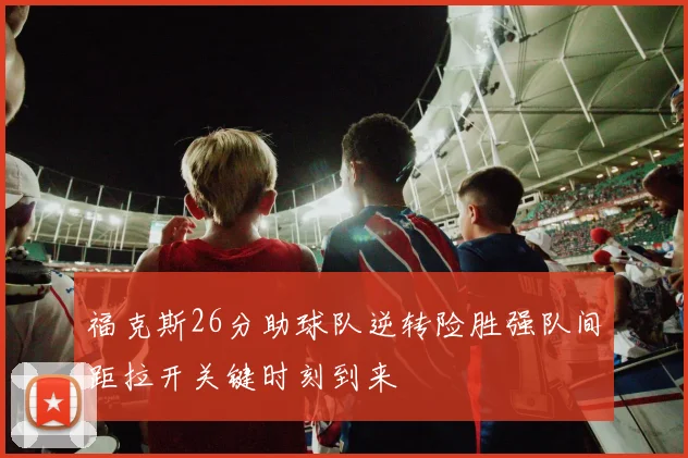 福克斯26分助球队逆转险胜强队间距拉开关键时刻到来