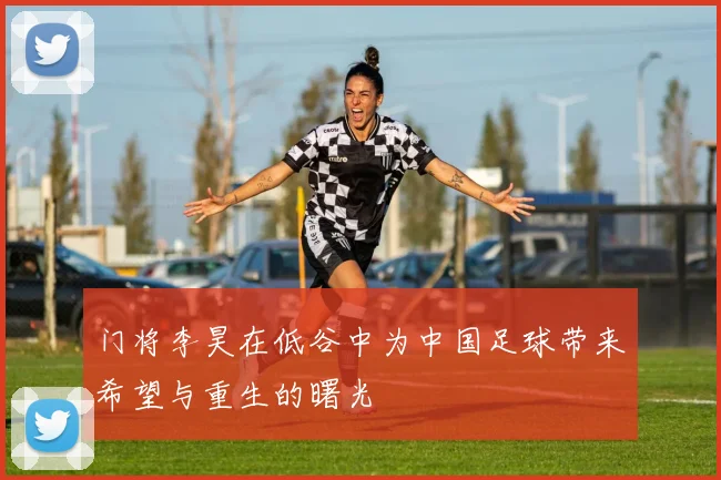 门将李昊在低谷中为中国足球带来希望与重生的曙光