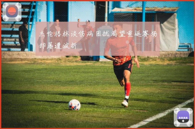 杰伦格林谈伤病困扰渴望重返赛场却屡遭波折