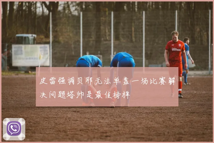 皮雷强调贝耶无法单靠一场比赛解决问题塔帅是最佳榜样