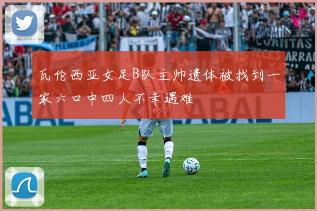 瓦伦西亚女足B队主帅遗体被找到一家六口中四人不幸遇难