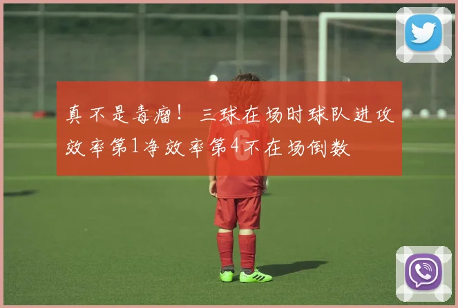 真不是毒瘤！三球在场时球队进攻效率第1净效率第4不在场倒数