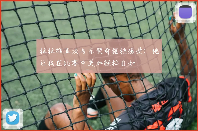 拉拉维亚谈与东契奇搭档感受：他让我在比赛中更加轻松自如