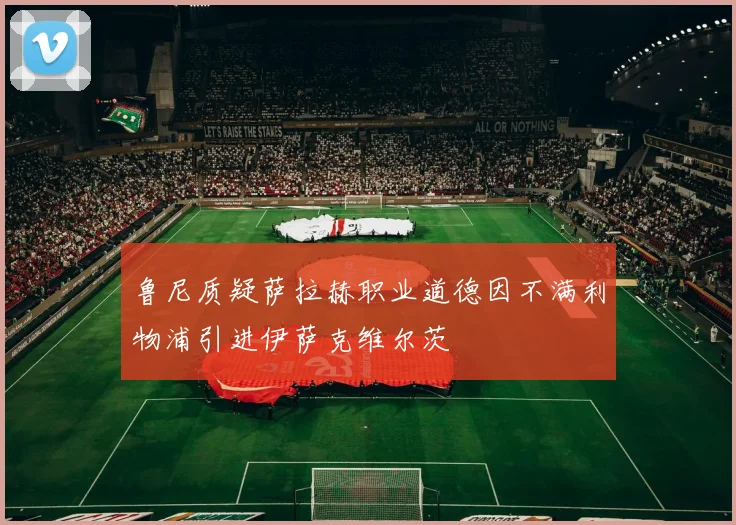 鲁尼质疑萨拉赫职业道德因不满利物浦引进伊萨克维尔茨