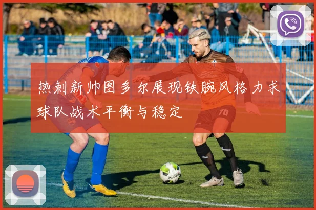 热刺新帅图多尔展现铁腕风格力求球队战术平衡与稳定