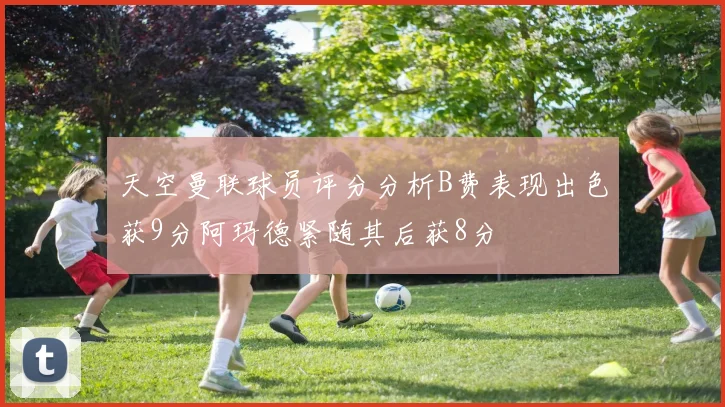 天空曼联球员评分分析B费表现出色获9分阿玛德紧随其后获8分